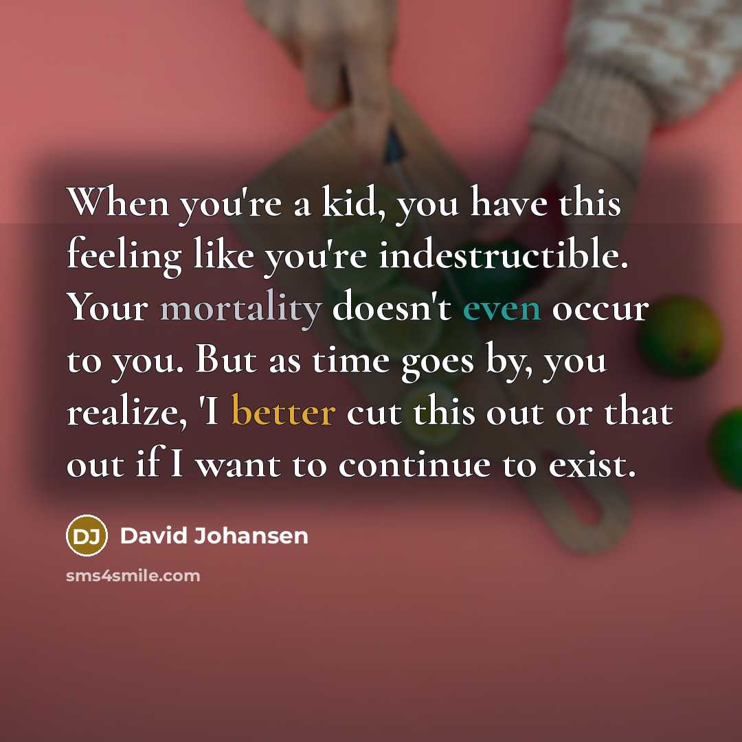 “When you're a kid, you have this feeling like you're indestructible. Your mortality doesn't even occur to you. But as time goes by, you realize, 'I better cut this out or that out if I want to continue to exist.” quote by David Johansen