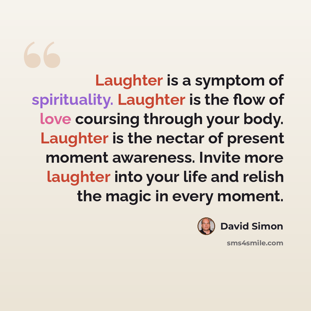 “Laughter is a symptom of spirituality. Laughter is the flow of love coursing through your body. Laughter is the nectar of present moment awareness. Invite more laughter into your life and relish the magic in every moment.” quote by David Simon