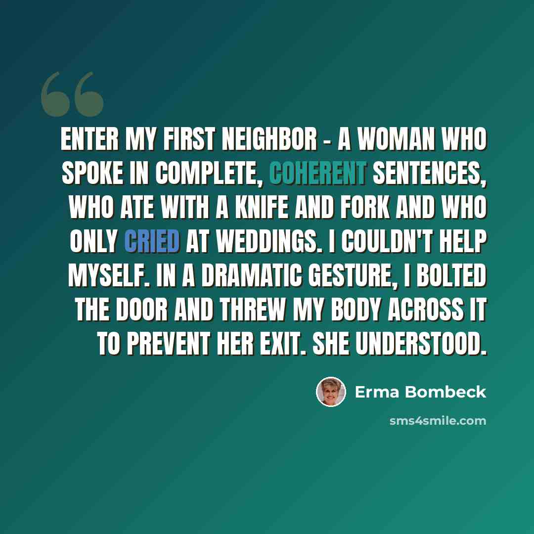 “Enter my first neighbor - a woman who spoke in complete, coherent sentences, who ate with a knife and fork and who only cried at weddings. I couldn't help myself. In a dramatic gesture, I bolted the door and threw my body across it to prevent her exit. She understood.” quote by Erma Bombeck