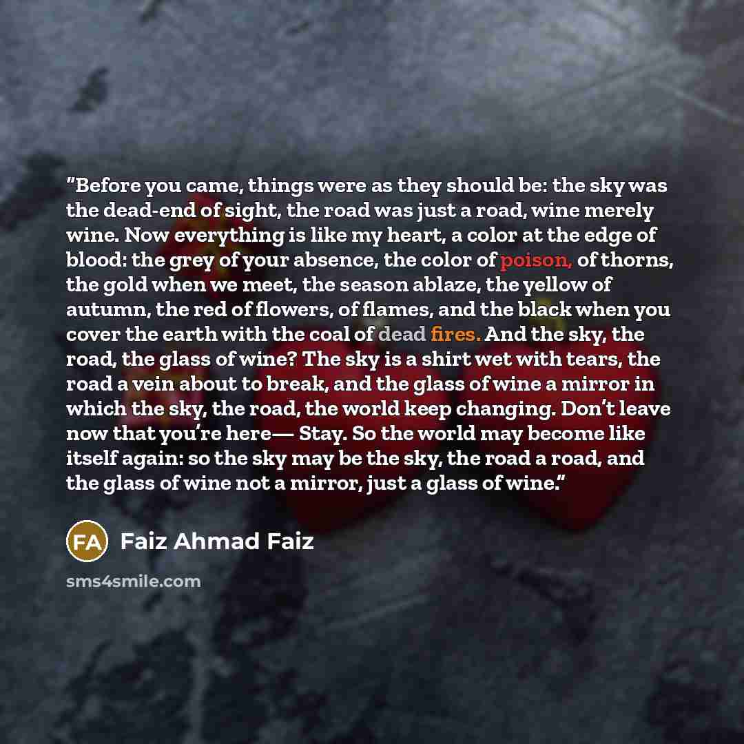 “Before you came, things were as they should be: the sky was the dead-end of sight, the road was just a road, wine merely wine. Now everything is like my heart, a color at the edge of blood: the grey of your absence, the color of poison, of thorns, the gold when we meet, the season ablaze, the…” quote by Faiz Ahmad Faiz