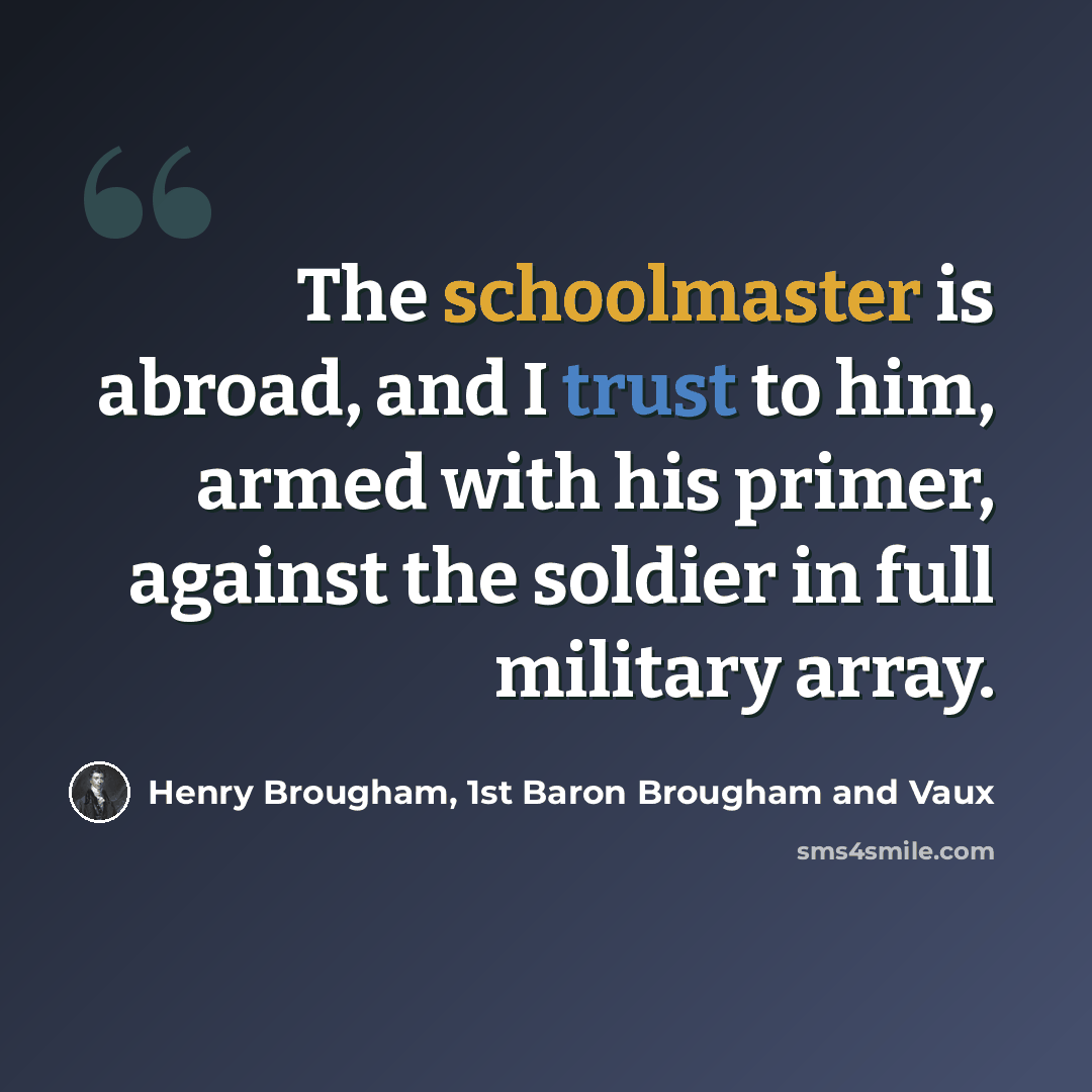 “The schoolmaster is abroad, and I trust to him, armed with his primer, against the soldier in full military array.” quote by Henry Brougham, 1st Baron Brougham and Vaux