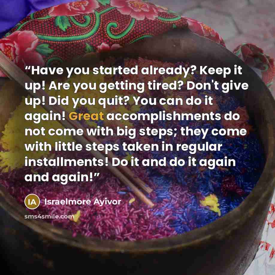 “Have you started already? Keep it up! Are you getting tired? Don't give up! Did you quit? You can do it again! Great accomplishments do not come with big steps; they come with little steps taken in regular installments! Do it and do it again and again!” quote by Israelmore Ayivor