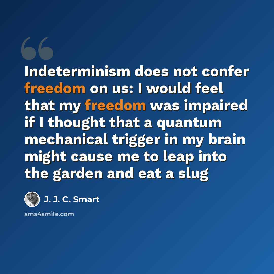 “Indeterminism does not confer freedom on us: I would feel that my freedom was impaired if I thought that a quantum mechanical trigger in my brain might cause me to leap into the garden and eat a slug” quote by J. J. C. Smart