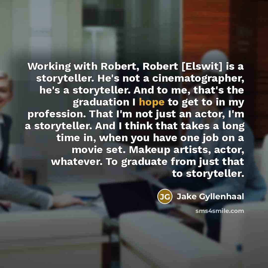 “Working with Robert, Robert [Elswit] is a storyteller. He's not a cinematographer, he's a storyteller. And to me, that's the graduation I hope to get to in my profession. That I'm not just an actor, I'm a storyteller. And I think that takes a long time in, when you have one job on a movie set…” quote by Jake Gyllenhaal