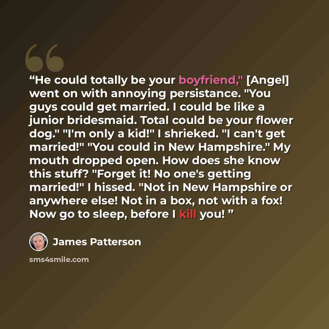 “He could totally be your boyfriend," [Angel] went on with annoying persistance. "You guys could get married. I could be like a junior bridesmaid. Total could be your flower dog." "I'm only a kid!" I shrieked. "I can't get married!" "You could in New Hampshire." My mouth dropped open. How does she…” quote by James Patterson