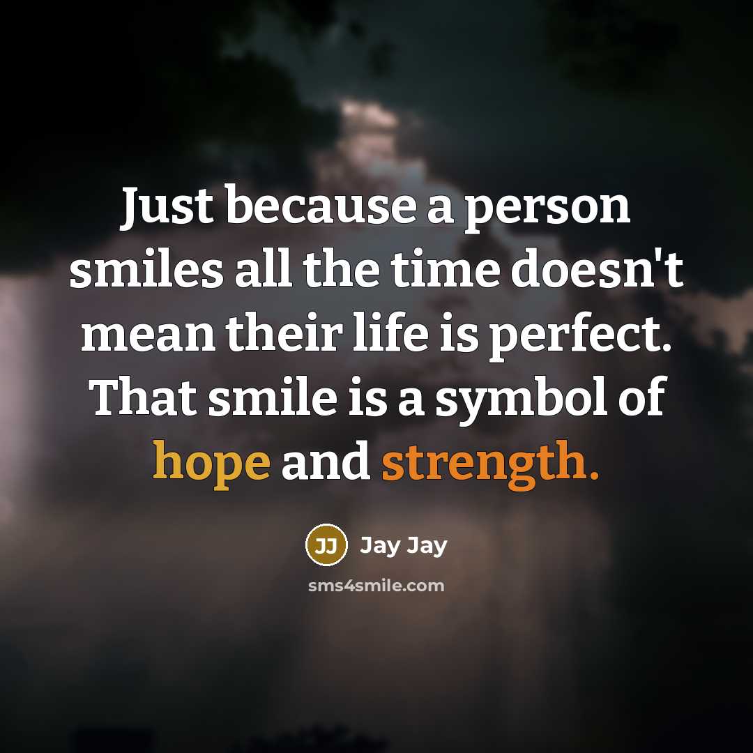“Just because a person smiles all the time doesn't mean their life is perfect. That smile is a symbol of hope and strength.” quote by Jay Jay