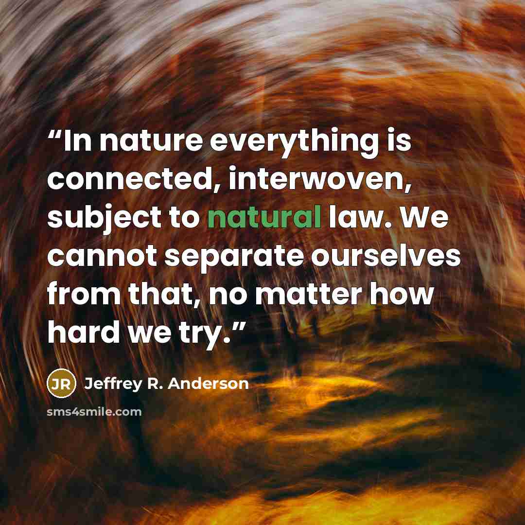 “In nature everything is connected, interwoven, subject to natural law. We cannot separate ourselves from that, no matter how hard we try.” quote by Jeffrey R. Anderson