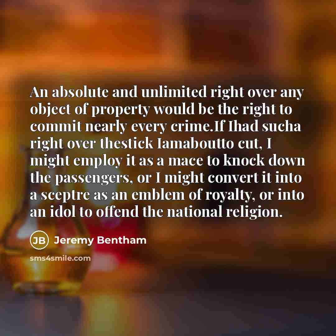 “An absolute and unlimited right over any object of property would be the right to commit nearly every crime.If Ihad sucha right over thestick Iamaboutto cut, I might employ it as a mace to knock down the passengers, or I might convert it into a sceptre as an emblem of royalty, or into an idol to…” quote by Jeremy Bentham