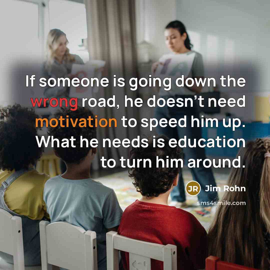 “If someone is going down the wrong road, he doesn't need motivation to speed him up. What he needs is education to turn him around.” quote by Jim Rohn