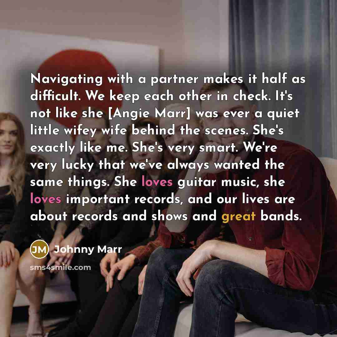 “Navigating with a partner makes it half as difficult. We keep each other in check. It's not like she [Angie Marr] was ever a quiet little wifey wife behind the scenes. She's exactly like me. She's very smart. We're very lucky that we've always wanted the same things. She loves guitar music, she…” quote by Johnny Marr