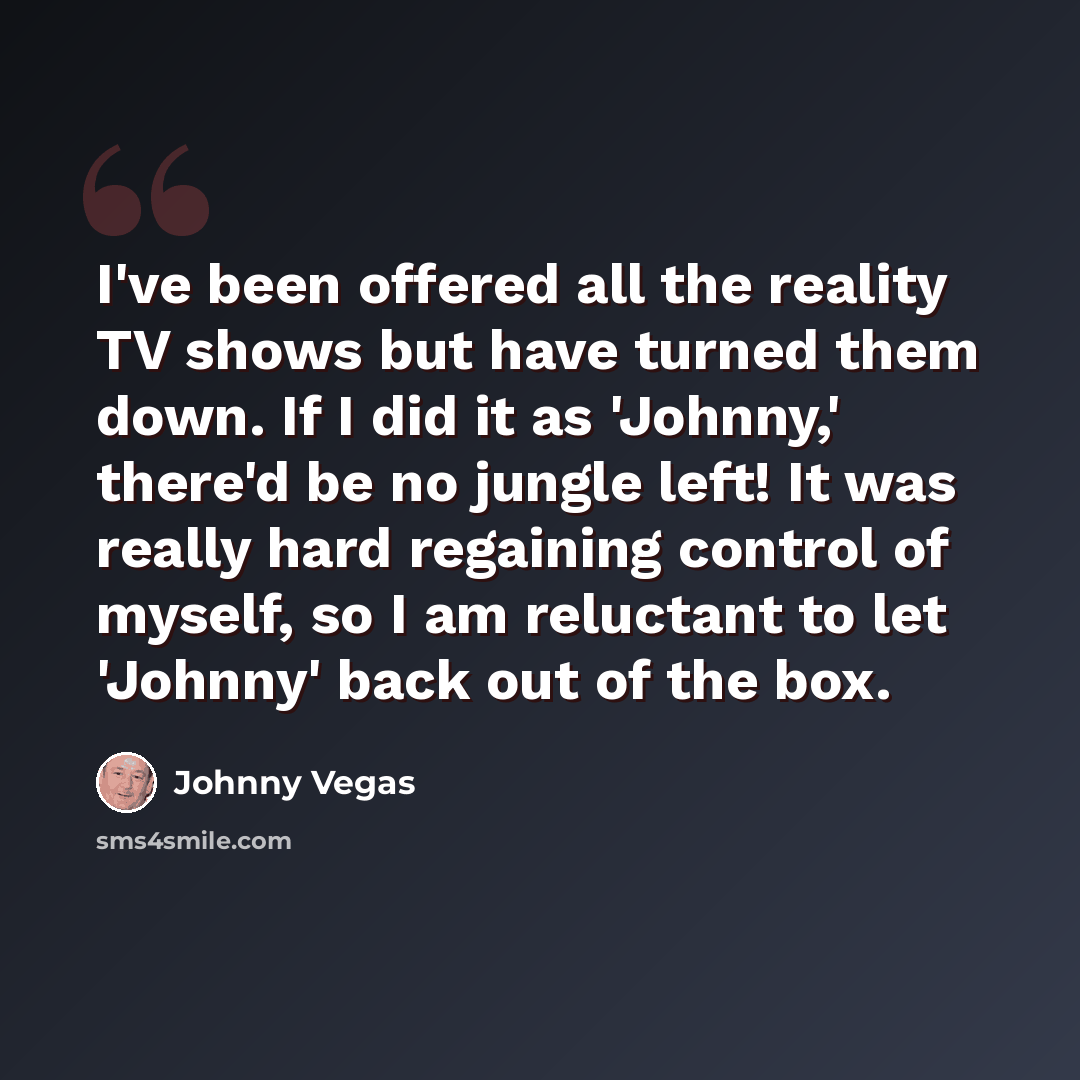 “I've been offered all the reality TV shows but have turned them down. If I did it as 'Johnny,' there'd be no jungle left! It was really hard regaining control of myself, so I am reluctant to let 'Johnny' back out of the box.” quote by Johnny Vegas