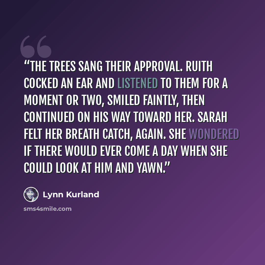 “The trees sang their approval. Ruith cocked an ear and listened to them for a moment or two, smiled faintly, then continued on his way toward her. Sarah felt her breath catch, again. She wondered if there would ever come a day when she could look at him and yawn.” quote by Lynn Kurland