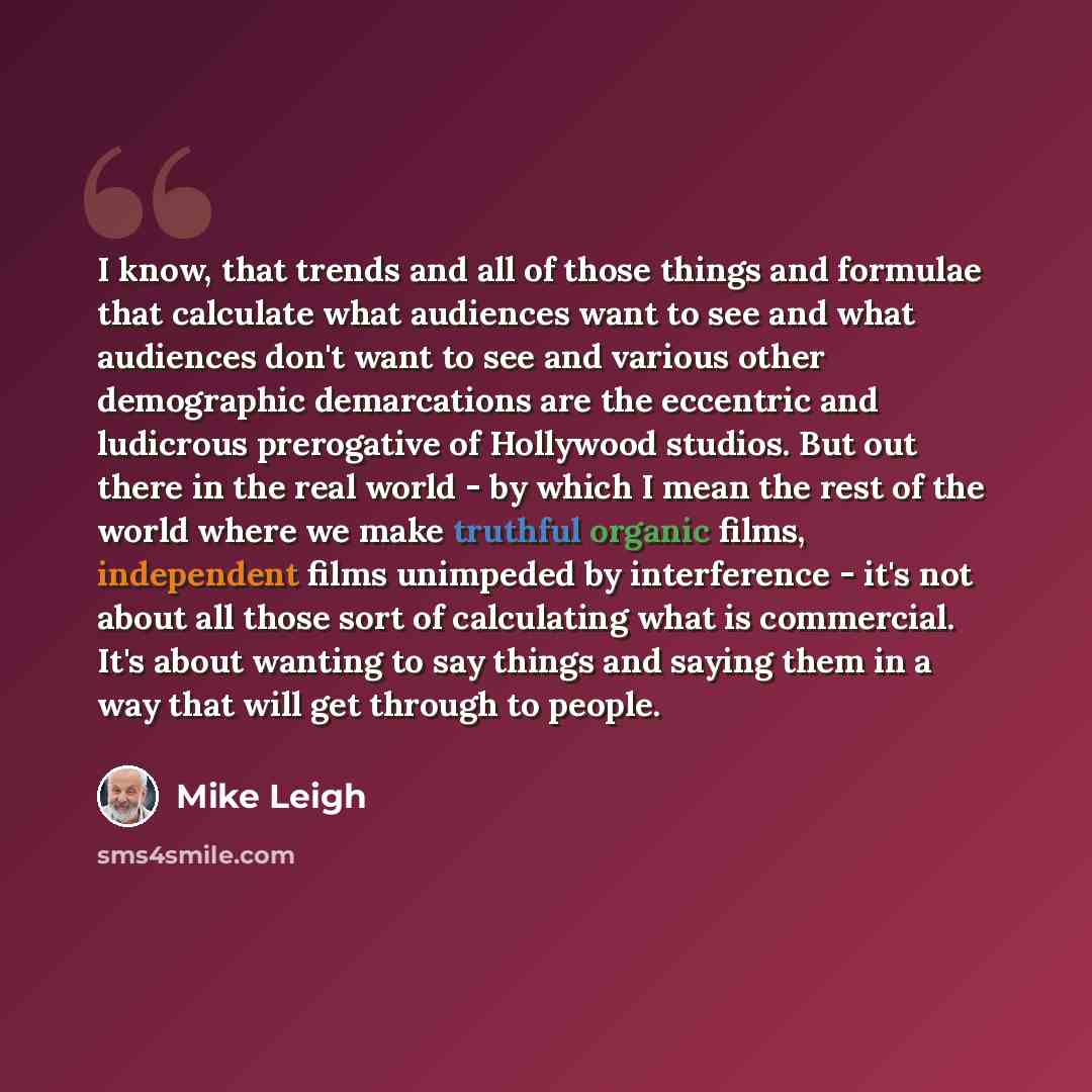 “I know, that trends and all of those things and formulae that calculate what audiences want to see and what audiences don't want to see and various other demographic demarcations are the eccentric and ludicrous prerogative of Hollywood studios. But out there in the real world - by which I mean the…” quote by Mike Leigh