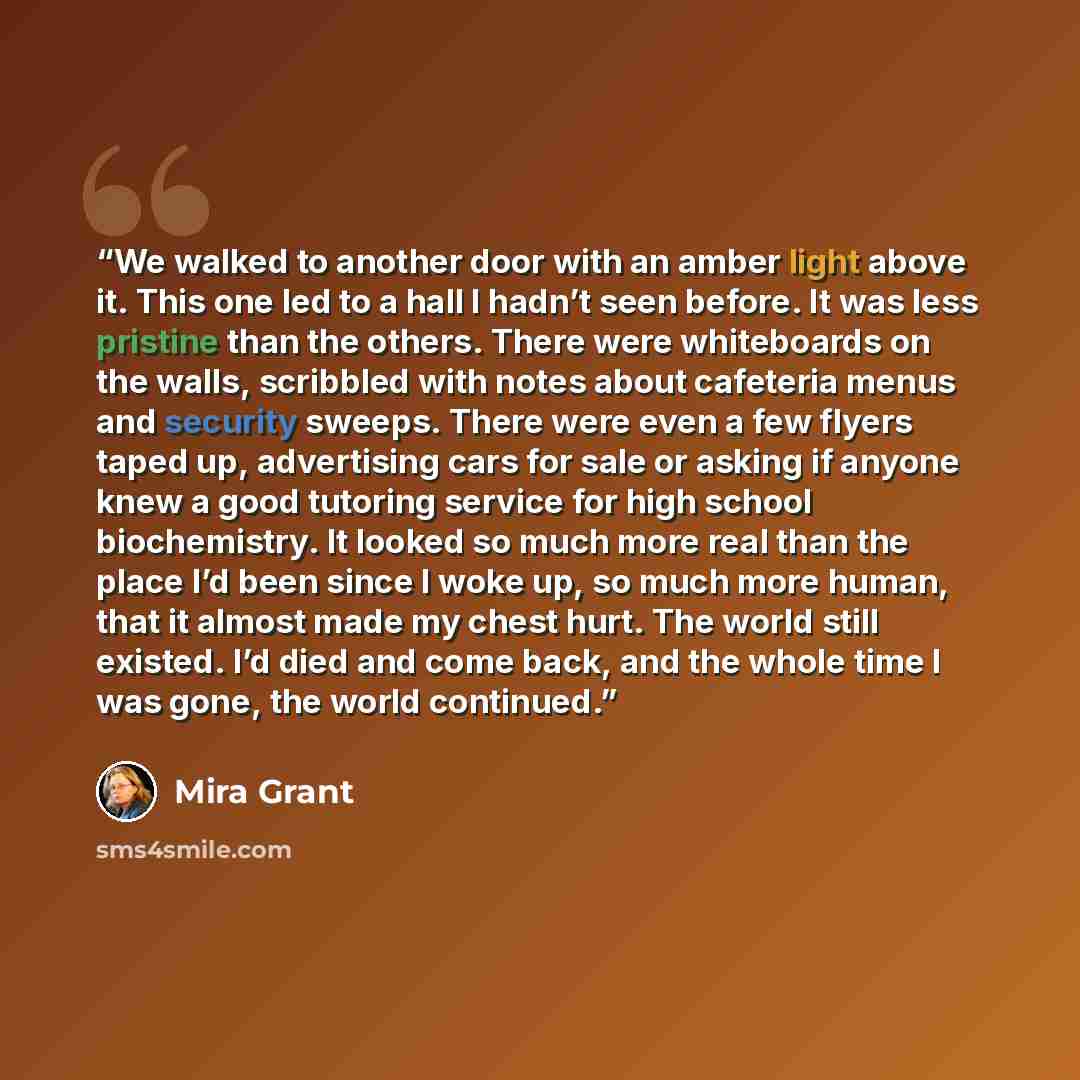 “We walked to another door with an amber light above it. This one led to a hall I hadn’t seen before. It was less pristine than the others. There were whiteboards on the walls, scribbled with notes about cafeteria menus and security sweeps. There were even a few flyers taped up, advertising cars…” quote by Mira Grant
