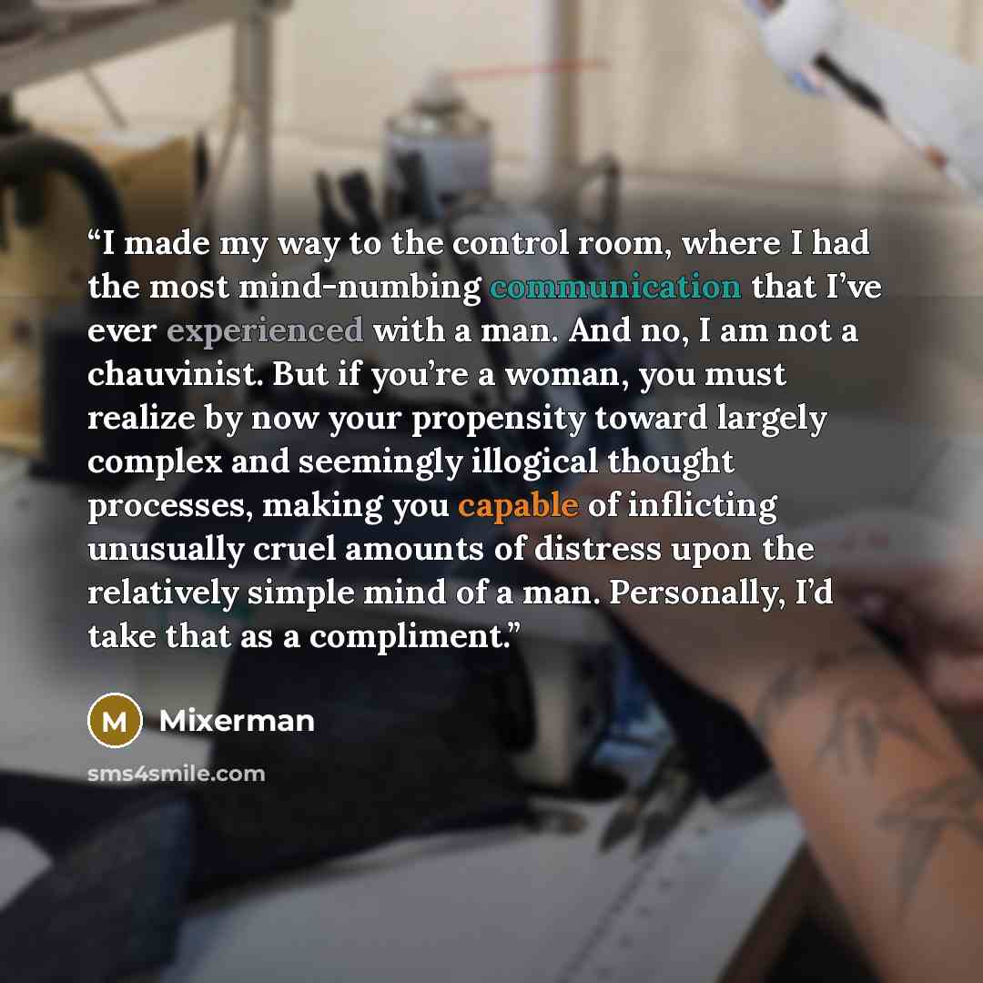 “I made my way to the control room, where I had the most mind-numbing communication that I’ve ever experienced with a man. And no, I am not a chauvinist. But if you’re a woman, you must realize by now your propensity toward largely complex and seemingly illogical thought processes, making you…” quote by Mixerman