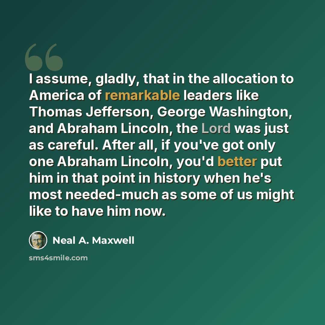 “I assume, gladly, that in the allocation to America of remarkable leaders like Thomas Jefferson, George Washington, and Abraham Lincoln, the Lord was just as careful. After all, if you've got only one Abraham Lincoln, you'd better put him in that point in history when he's most needed-much as some…” quote by Neal A. Maxwell