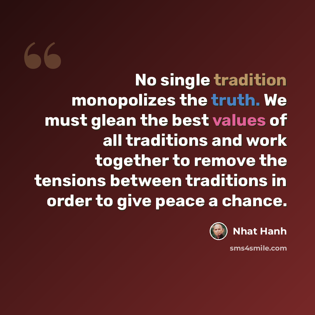 “No single tradition monopolizes the truth. We must glean the best values of all traditions and work together to remove the tensions between traditions in order to give peace a chance.” quote by Nhat Hanh