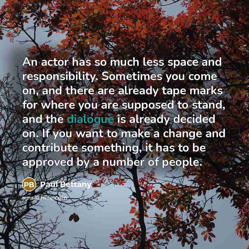 “An actor has so much less space and responsibility. Sometimes you come on, and there are already tape marks for where you are supposed to stand, and the dialogue is already decided on. If you want to make a change and contribute something, it has to be approved by a number of people.” quote by Paul Bettany