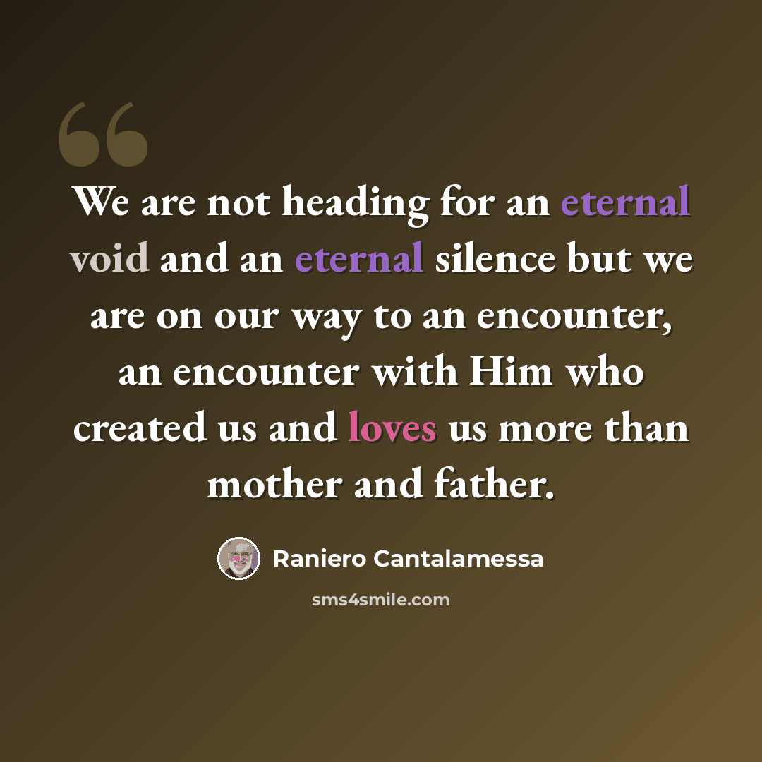 “We are not heading for an eternal void and an eternal silence but we are on our way to an encounter, an encounter with Him who created us and loves us more than mother and father.” quote by Raniero Cantalamessa