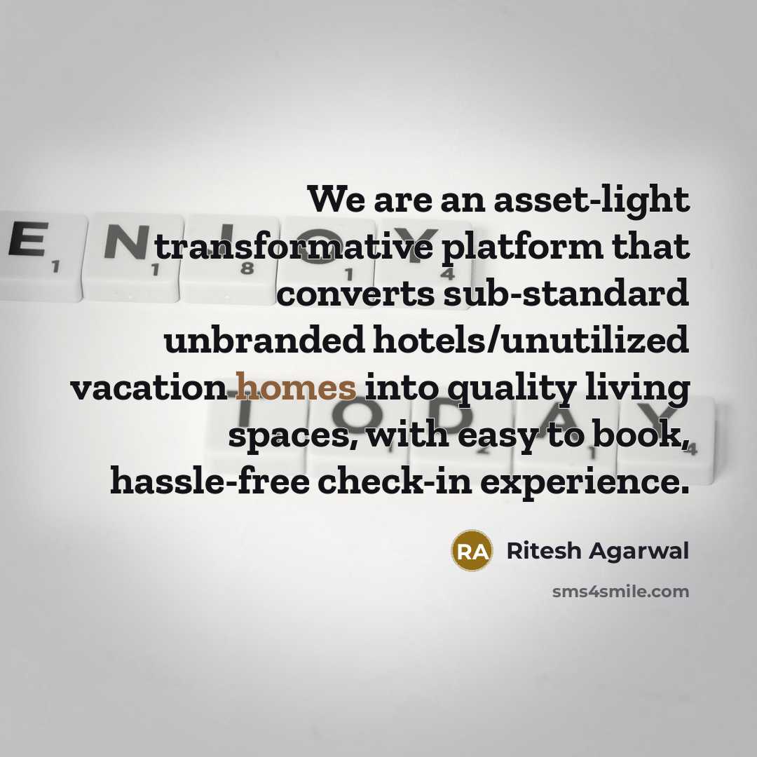 “We are an asset-light transformative platform that converts sub-standard unbranded hotels/unutilized vacation homes into quality living spaces, with easy to book, hassle-free check-in experience.” quote by Ritesh Agarwal