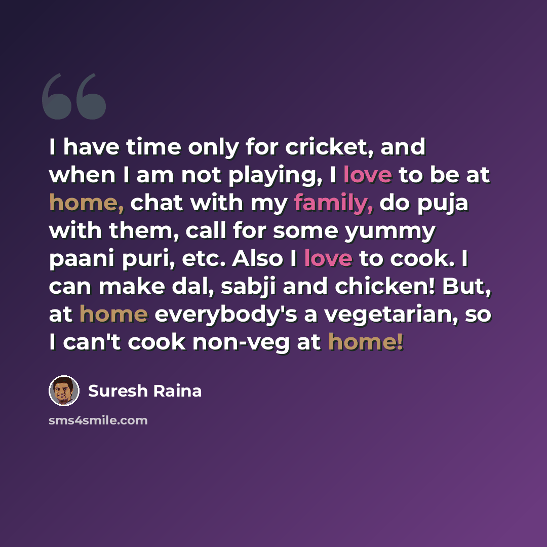 “I have time only for cricket, and when I am not playing, I love to be at home, chat with my family, do puja with them, call for some yummy paani puri, etc. Also I love to cook. I can make dal, sabji and chicken! But, at home everybody's a vegetarian, so I can't cook non-veg at home!” quote by Suresh Raina