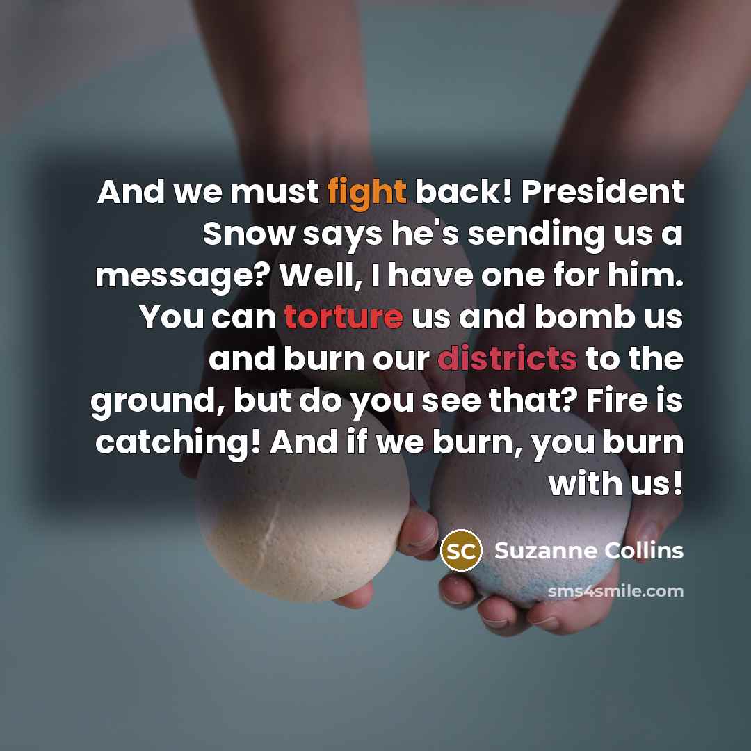 “And we must fight back! President Snow says he's sending us a message? Well, I have one for him. You can torture us and bomb us and burn our districts to the ground, but do you see that? Fire is catching! And if we burn, you burn with us!” quote by Suzanne Collins