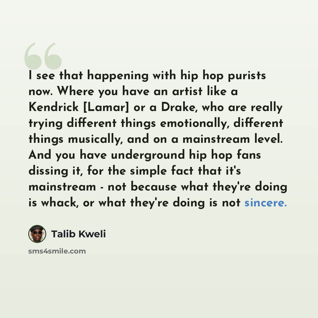 “I see that happening with hip hop purists now. Where you have an artist like a Kendrick [Lamar] or a Drake, who are really trying different things emotionally, different things musically, and on a mainstream level. And you have underground hip hop fans dissing it, for the simple fact that it's…” quote by Talib Kweli