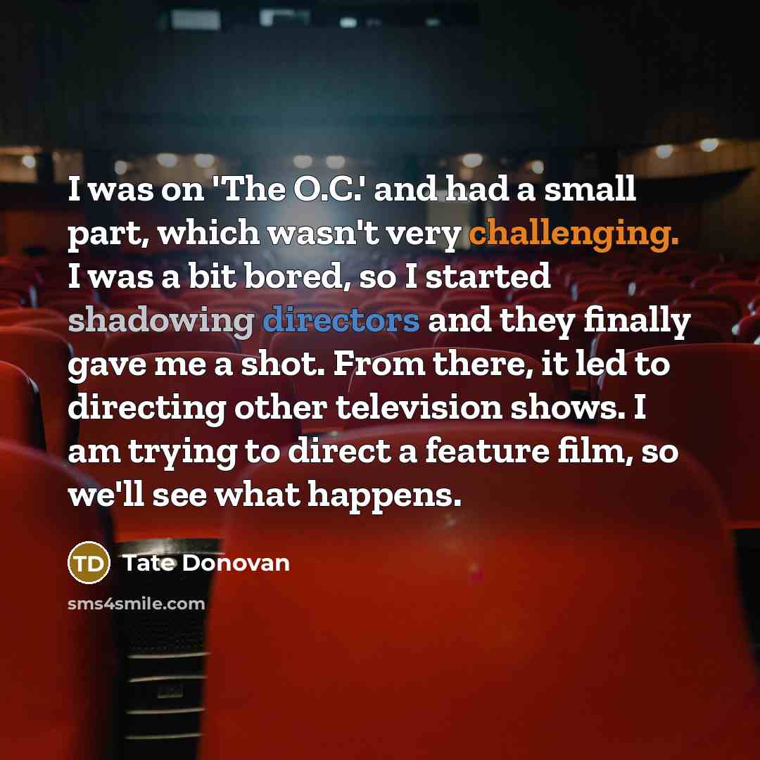 “I was on 'The O.C.' and had a small part, which wasn't very challenging. I was a bit bored, so I started shadowing directors and they finally gave me a shot. From there, it led to directing other television shows. I am trying to direct a feature film, so we'll see what happens.” quote by Tate Donovan