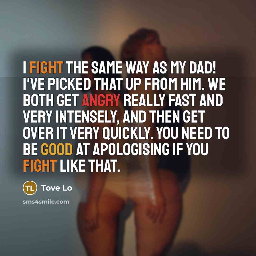 “I fight the same way as my dad! I've picked that up from him. We both get angry really fast and very intensely, and then get over it very quickly. You need to be good at apologising if you fight like that.” quote by Tove Lo