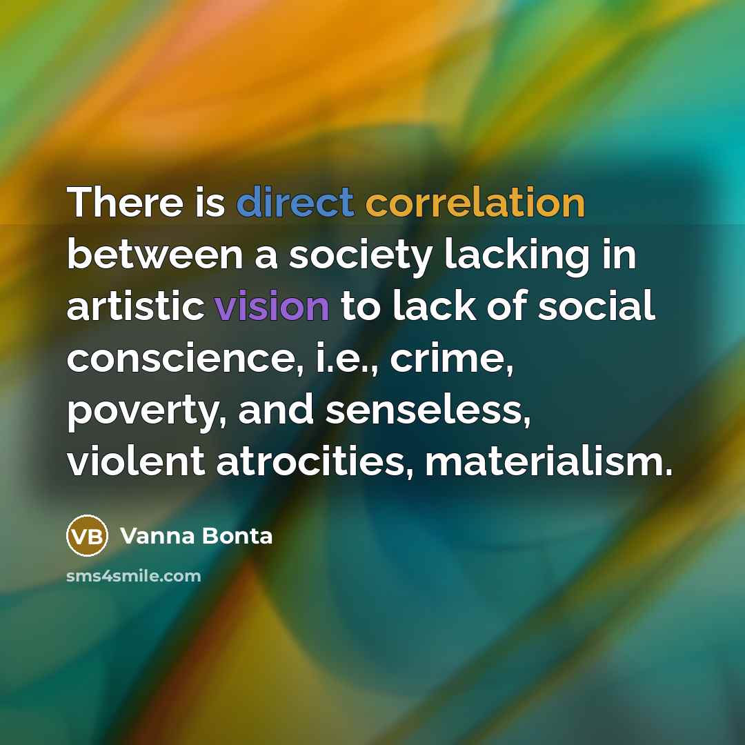 “There is direct correlation between a society lacking in artistic vision to lack of social conscience, i.e., crime, poverty, and senseless, violent atrocities, materialism.” quote by Vanna Bonta