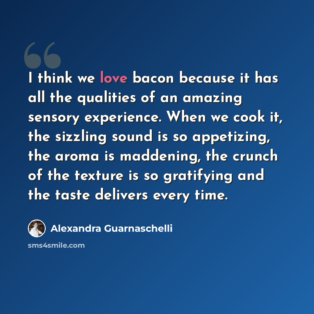 “I think we love bacon because it has all the qualities of an amazing sensory experience. When we cook it, the sizzling sound is so appetizing, the aroma is maddening, the crunch of the texture is so gratifying and the taste delivers every time.” quote by Alexandra Guarnaschelli