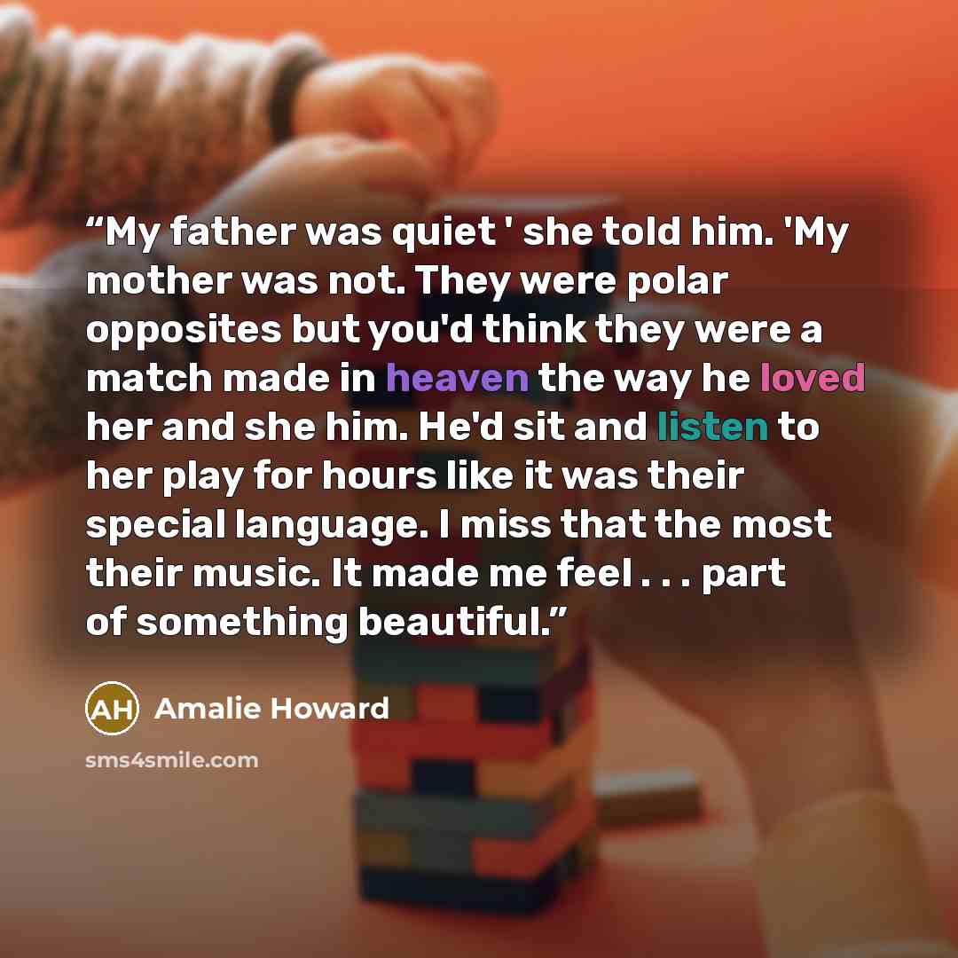 “My father was quiet ' she told him. 'My mother was not. They were polar opposites but you'd think they were a match made in heaven the way he loved her and she him. He'd sit and listen to her play for hours like it was their special language. I miss that the most their music. It made me feel…” quote by Amalie Howard