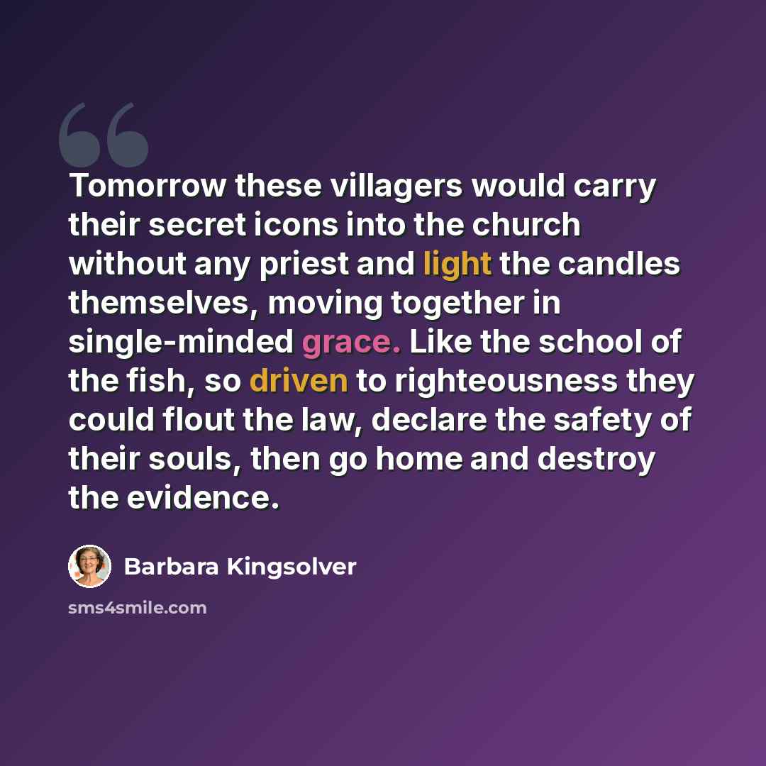 “Tomorrow these villagers would carry their secret icons into the church without any priest and light the candles themselves, moving together in single-minded grace. Like the school of the fish, so driven to righteousness they could flout the law, declare the safety of their souls, then go home and…” quote by Barbara Kingsolver