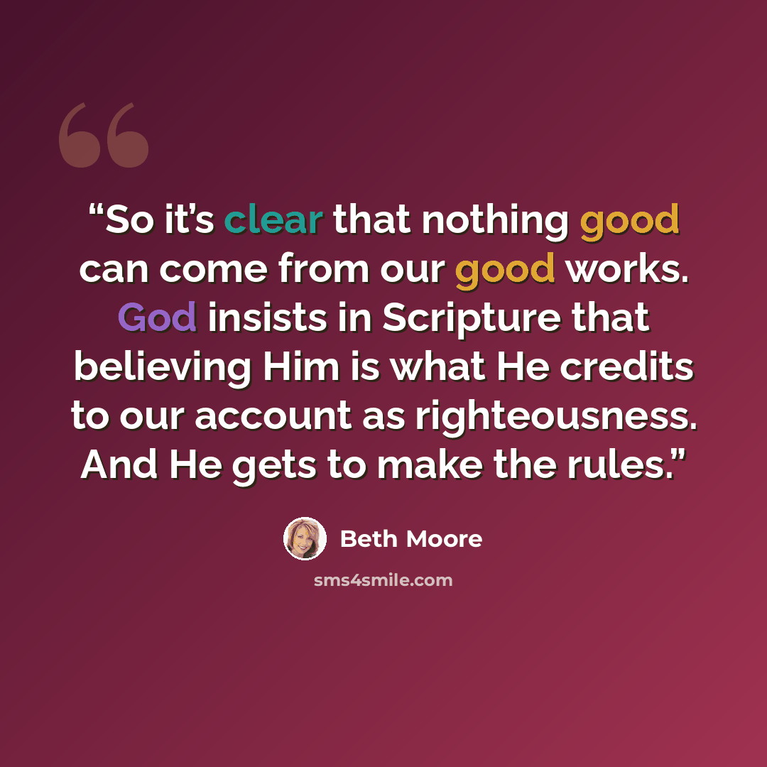 “So it’s clear that nothing good can come from our good works. God insists in Scripture that believing Him is what He credits to our account as righteousness. And He gets to make the rules.” quote by Beth Moore