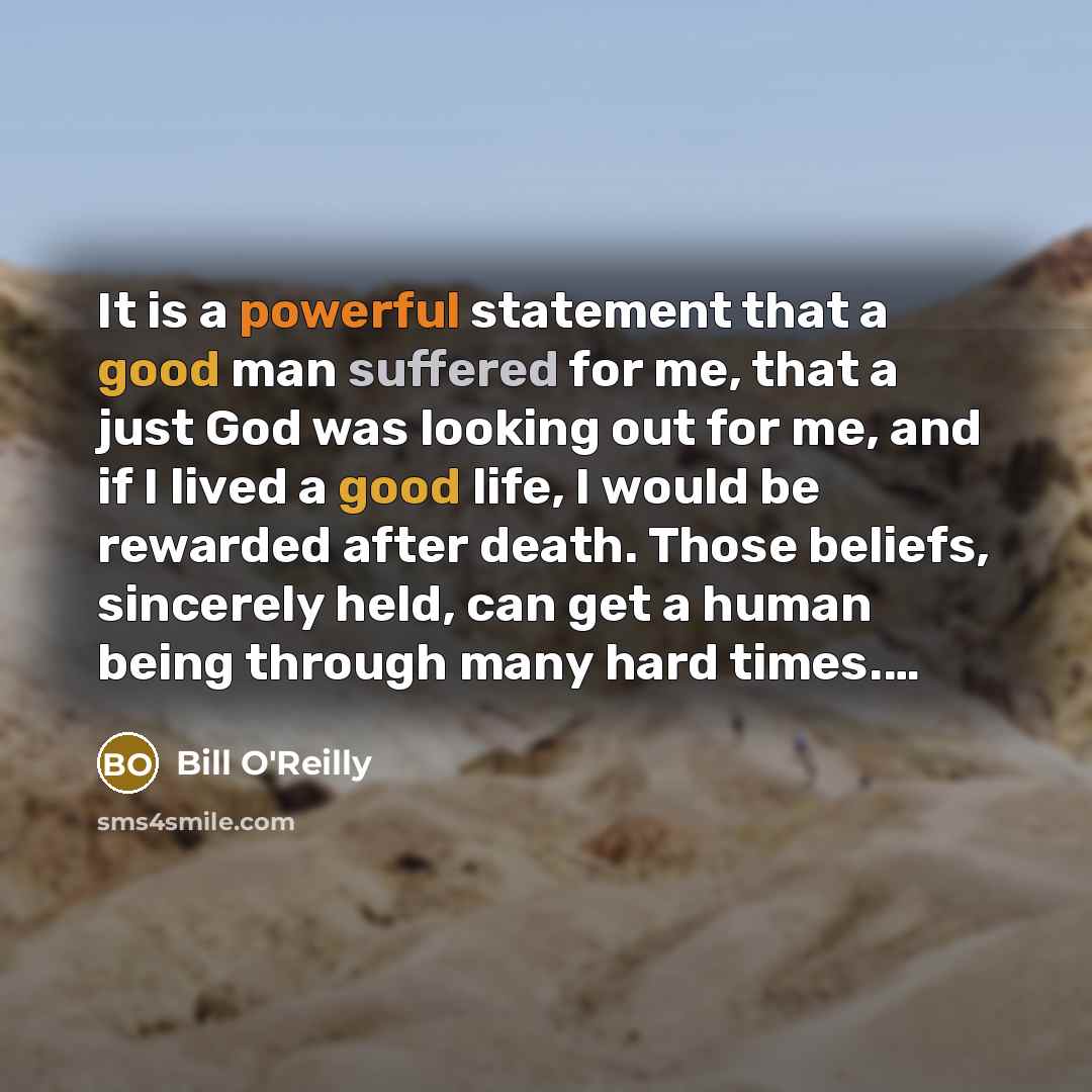 “It is a powerful statement that a good man suffered for me, that a just God was looking out for me, and if I lived a good life, I would be rewarded after death. Those beliefs, sincerely held, can get a human being through many hard times.…” quote by Bill O'Reilly