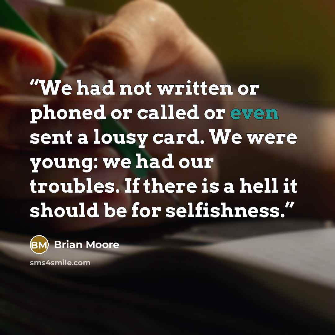 “We had not written or phoned or called or even sent a lousy card. We were young: we had our troubles. If there is a hell it should be for selfishness.” quote by Brian Moore