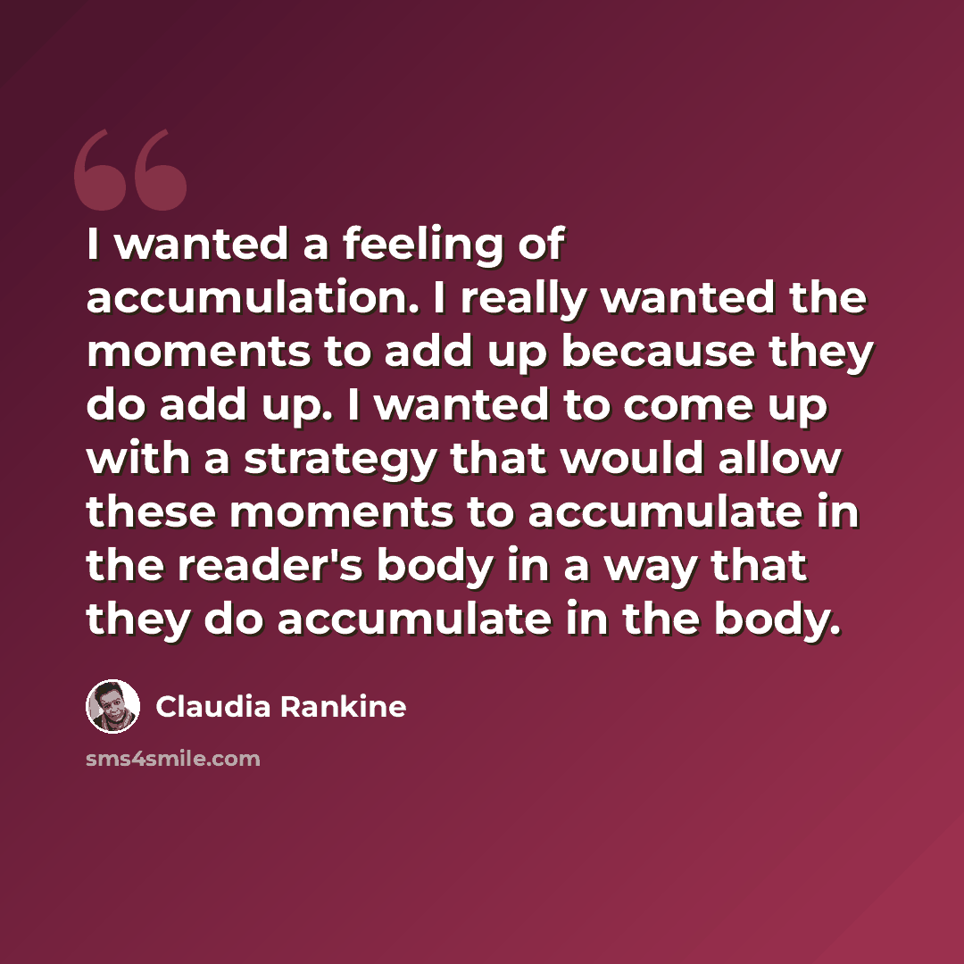 “I wanted a feeling of accumulation. I really wanted the moments to add up because they do add up. I wanted to come up with a strategy that would allow these moments to accumulate in the reader's body in a way that they do accumulate in the body.” quote by Claudia Rankine