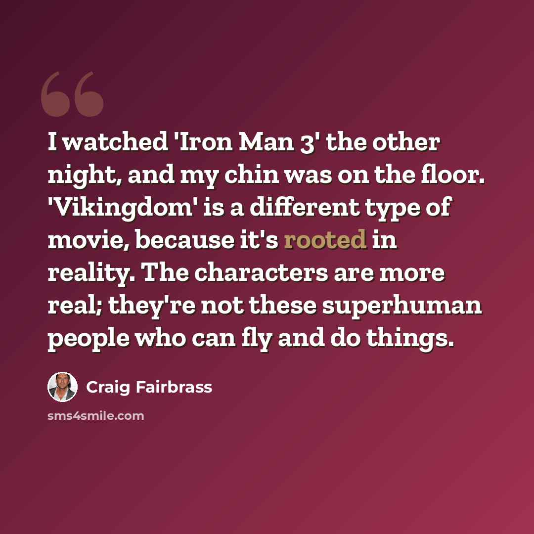 “I watched 'Iron Man 3' the other night, and my chin was on the floor. 'Vikingdom' is a different type of movie, because it's rooted in reality. The characters are more real; they're not these superhuman people who can fly and do things.” quote by Craig Fairbrass
