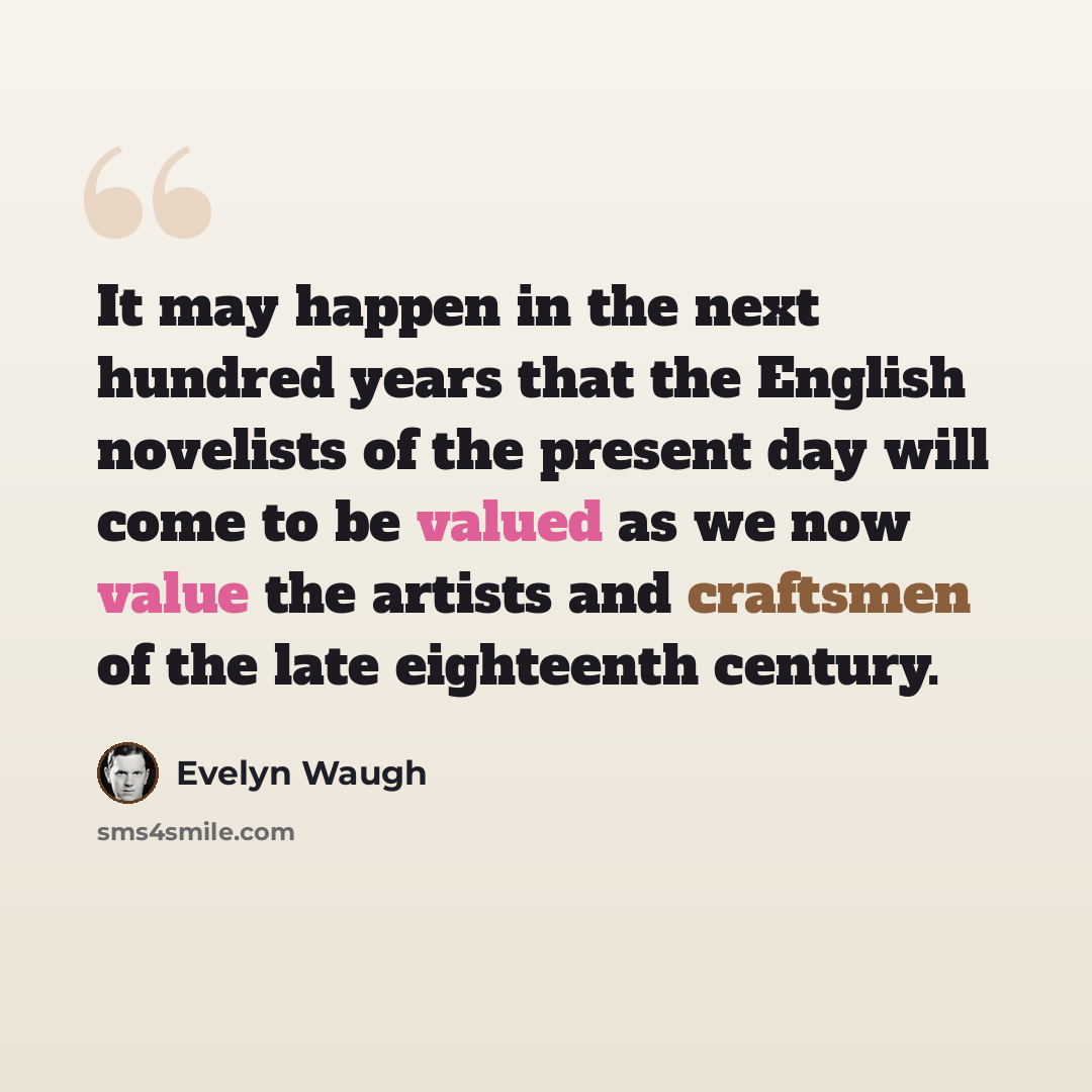 “It may happen in the next hundred years that the English novelists of the present day will come to be valued as we now value the artists and craftsmen of the late eighteenth century.” quote by Evelyn Waugh