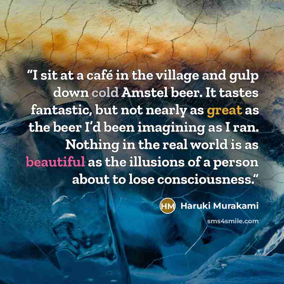 “I sit at a café in the village and gulp down cold Amstel beer. It tastes fantastic, but not nearly as great as the beer I’d been imagining as I ran. Nothing in the real world is as beautiful as the illusions of a person about to lose consciousness.” quote by Haruki Murakami