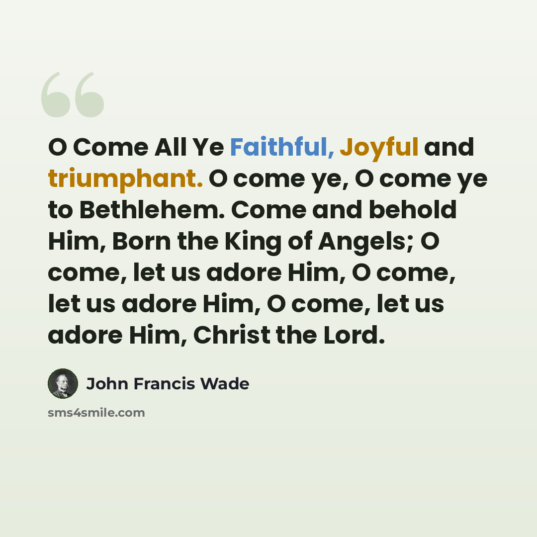 “O Come All Ye Faithful, Joyful and triumphant. O come ye, O come ye to Bethlehem. Come and behold Him, Born the King of Angels; O come, let us adore Him, O come, let us adore Him, O come, let us adore Him, Christ the Lord.” quote by John Francis Wade