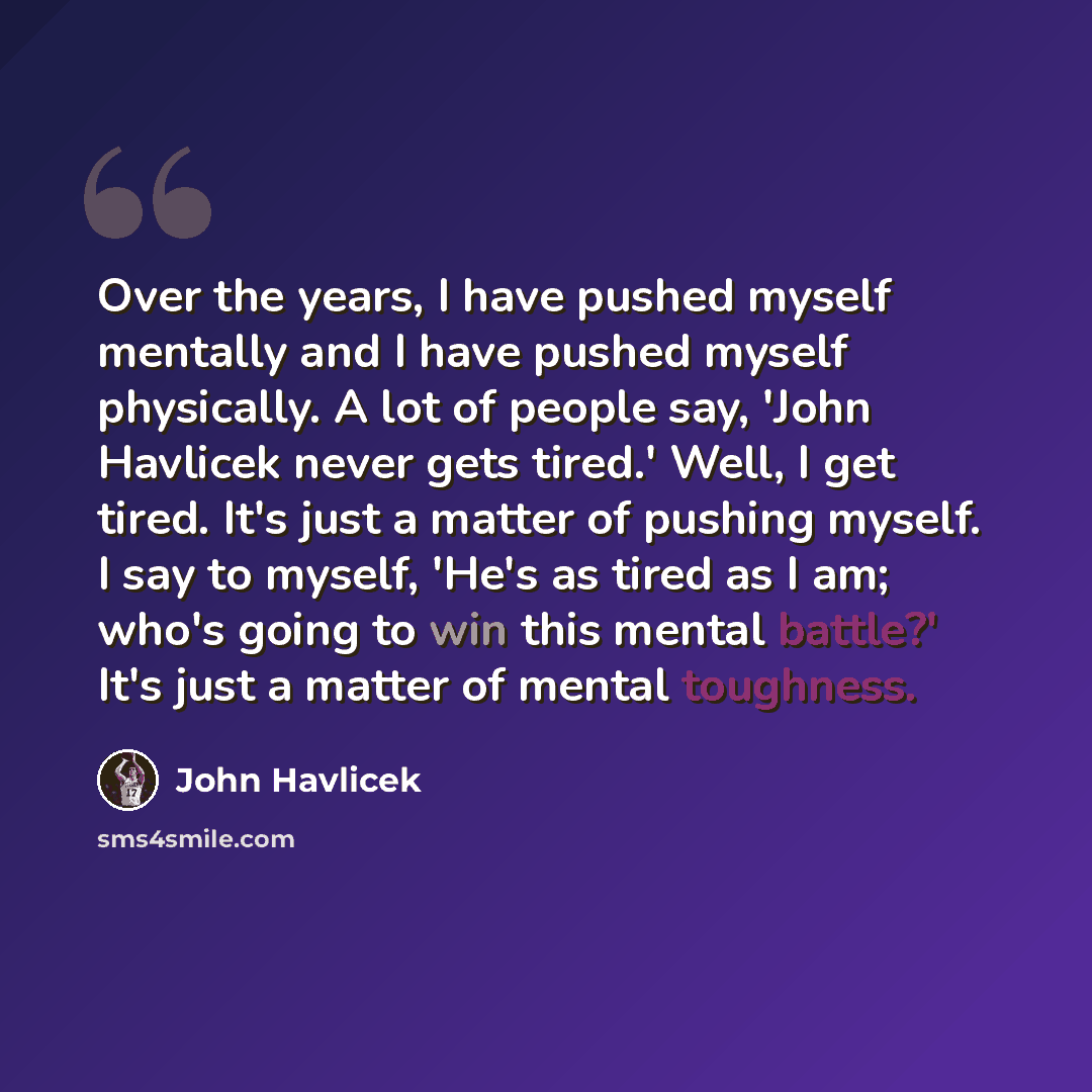“Over the years, I have pushed myself mentally and I have pushed myself physically. A lot of people say, 'John Havlicek never gets tired.' Well, I get tired. It's just a matter of pushing myself. I say to myself, 'He's as tired as I am; who's going to win this mental battle?' It's just a matter of…” quote by John Havlicek