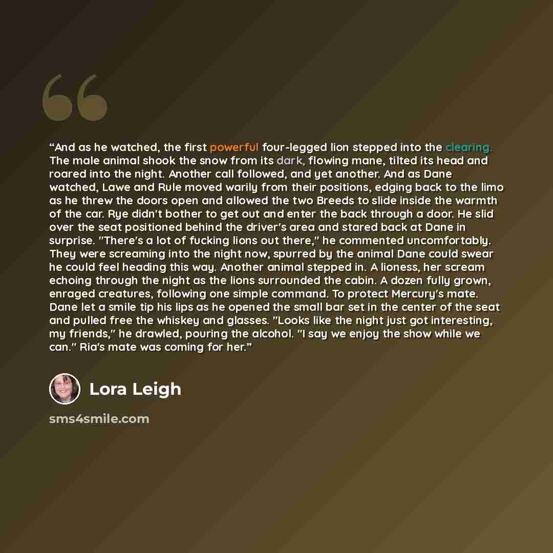 “And as he watched, the first powerful four-legged lion stepped into the clearing. The male animal shook the snow from its dark, flowing mane, tilted its head and roared into the night. Another call followed, and yet another. And as Dane watched, Lawe and Rule moved warily from their positions…” quote by Lora Leigh