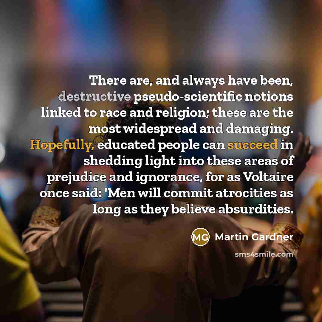 “There are, and always have been, destructive pseudo-scientific notions linked to race and religion; these are the most widespread and damaging. Hopefully, educated people can succeed in shedding light into these areas of prejudice and ignorance, for as Voltaire once said: 'Men will commit…” quote by Martin Gardner