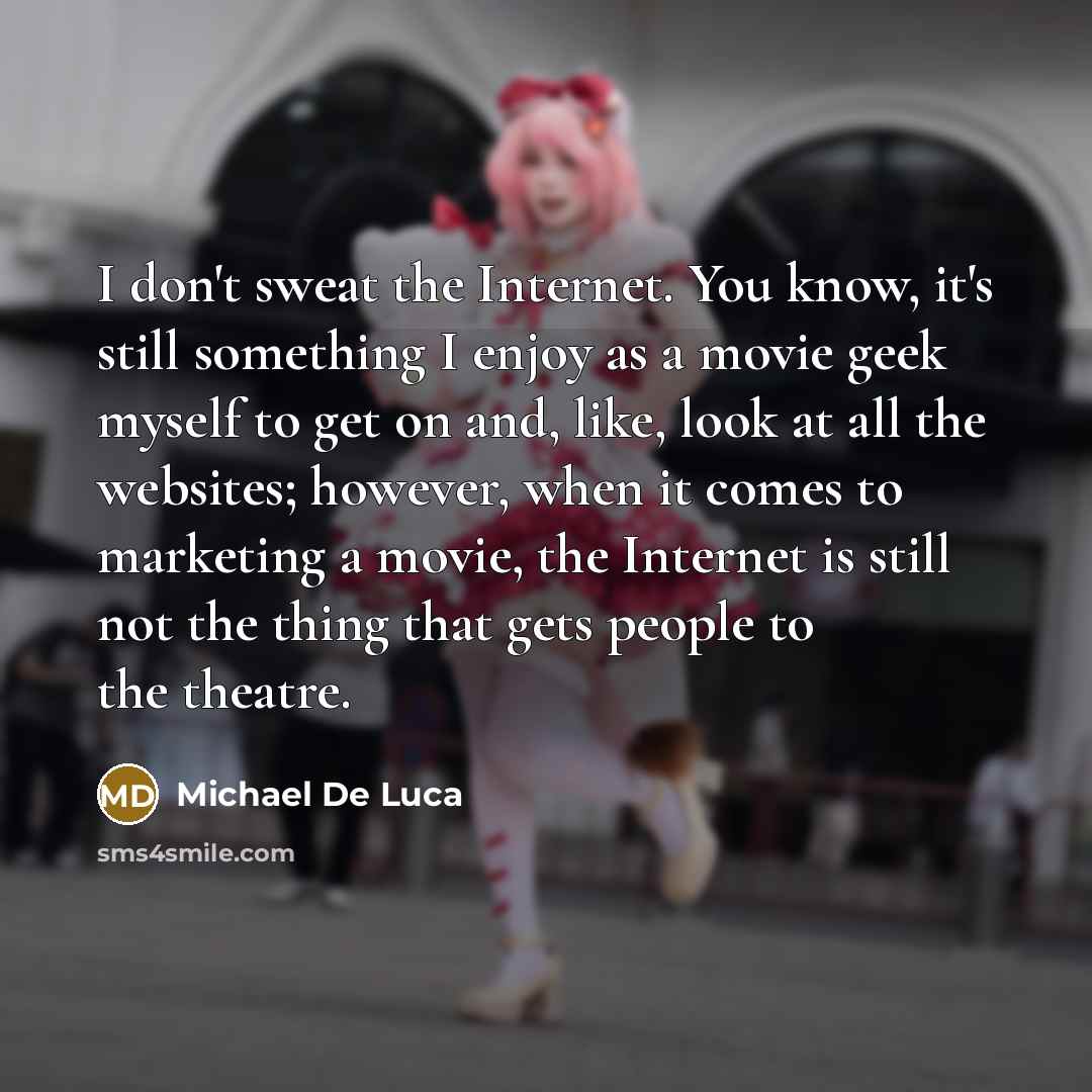 “I don't sweat the Internet. You know, it's still something I enjoy as a movie geek myself to get on and, like, look at all the websites; however, when it comes to marketing a movie, the Internet is still not the thing that gets people to the theatre.” quote by Michael De Luca