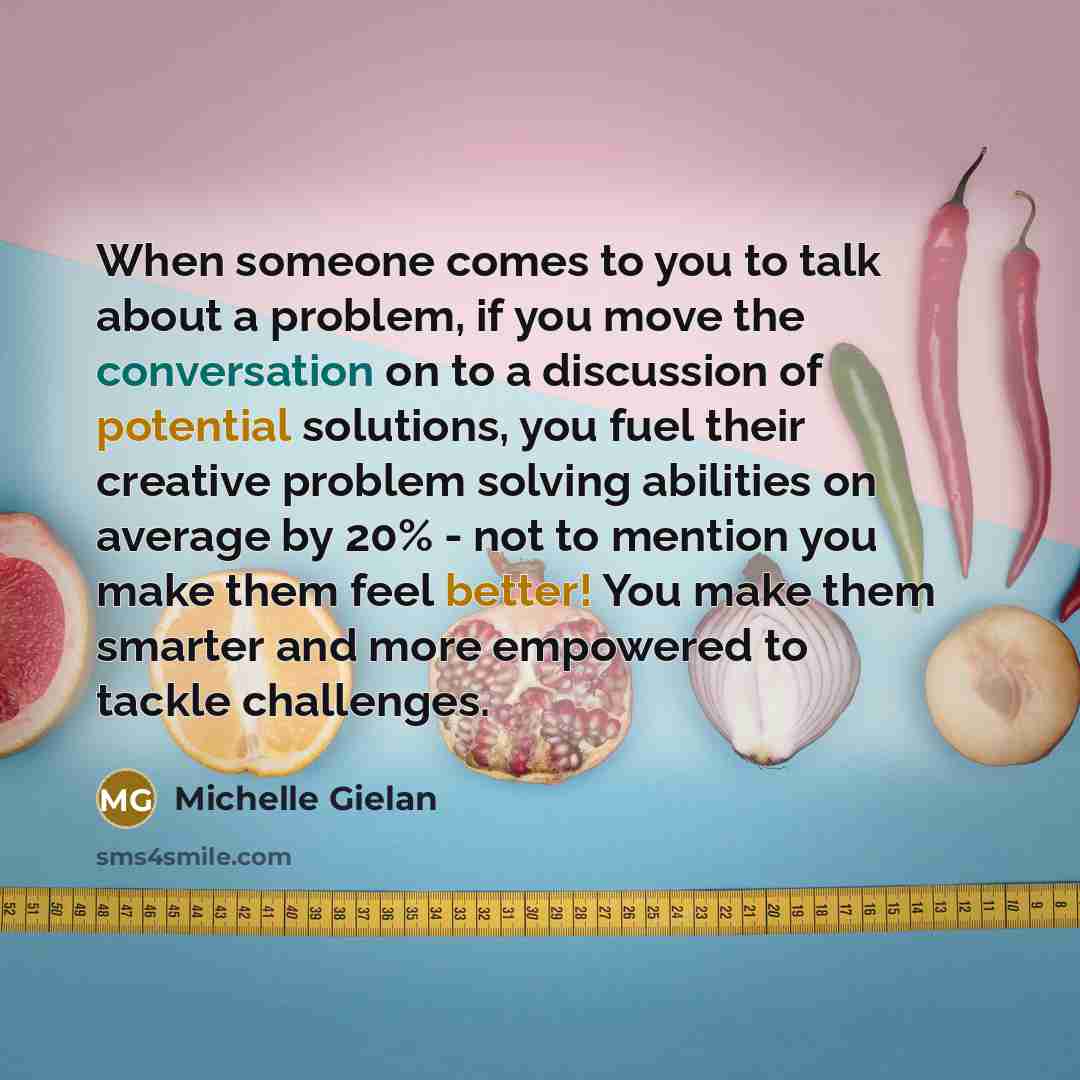“When someone comes to you to talk about a problem, if you move the conversation on to a discussion of potential solutions, you fuel their creative problem solving abilities on average by 20% - not to mention you make them feel better! You make them smarter and more empowered to tackle challenges.” quote by Michelle Gielan