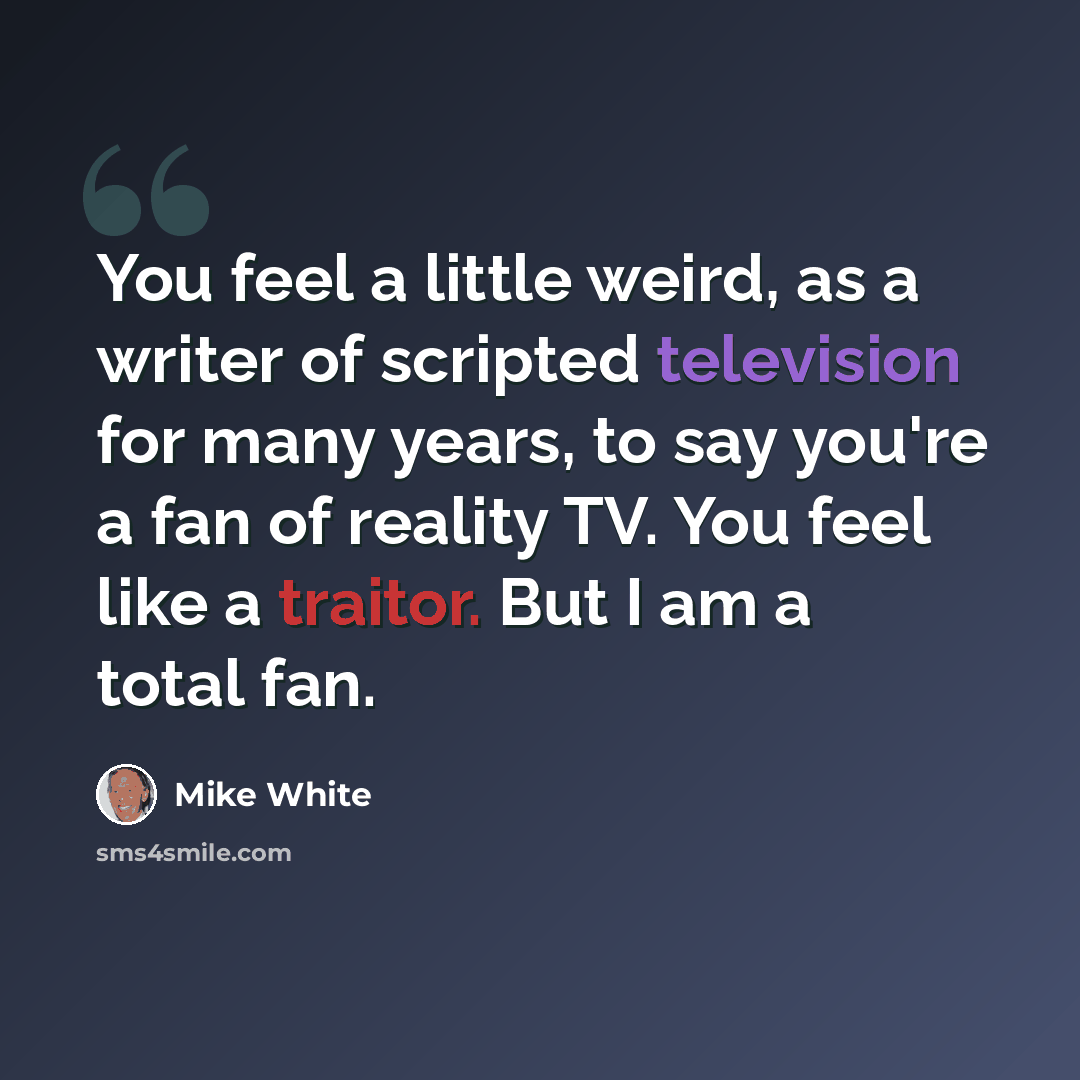 “You feel a little weird, as a writer of scripted television for many years, to say you're a fan of reality TV. You feel like a traitor. But I am a total fan.” quote by Mike White