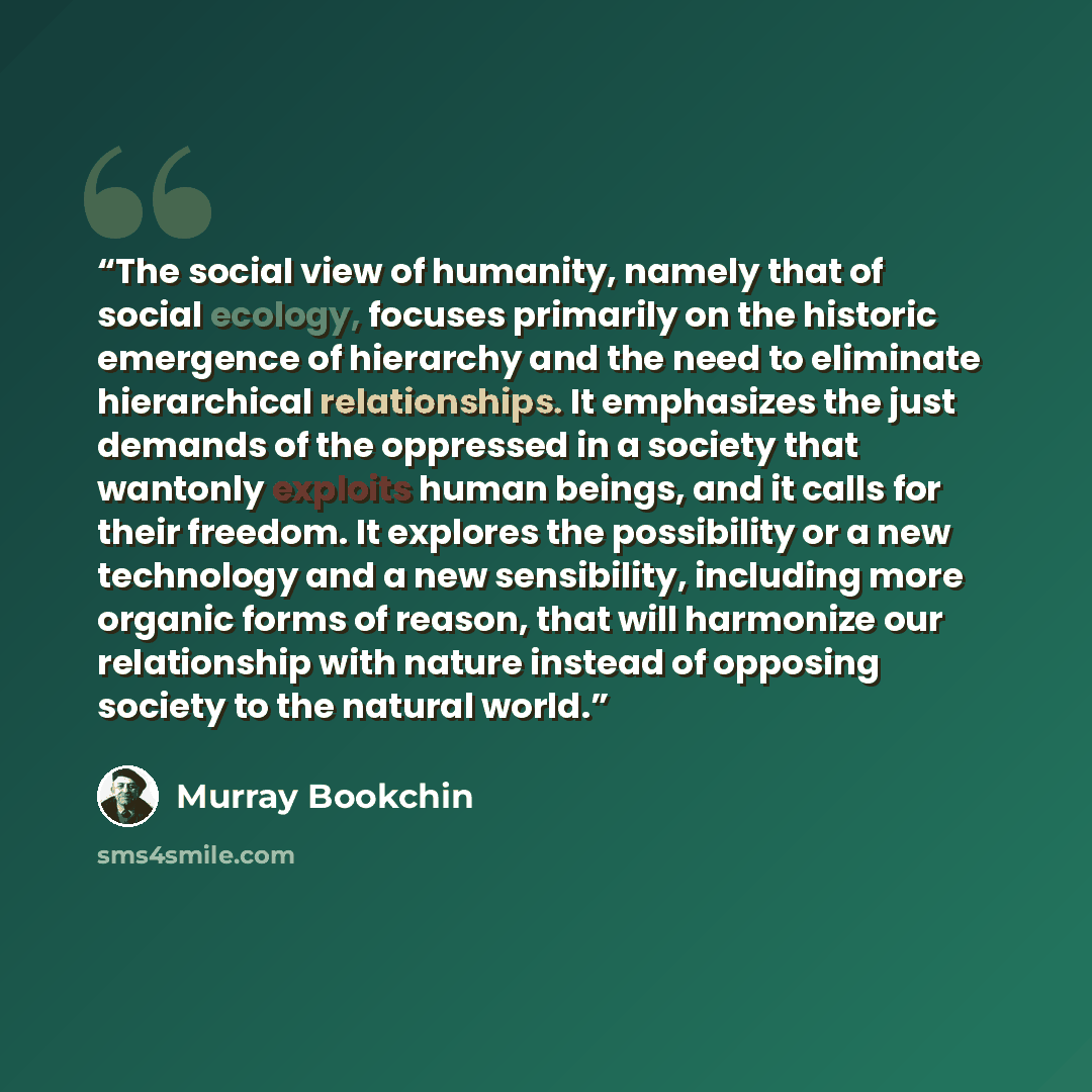 “The social view of humanity, namely that of social ecology, focuses primarily on the historic emergence of hierarchy and the need to eliminate hierarchical relationships. It emphasizes the just demands of the oppressed in a society that wantonly exploits human beings, and it calls for their…” quote by Murray Bookchin