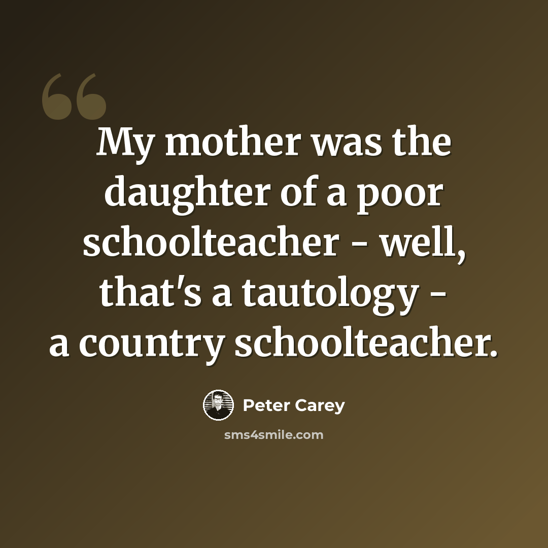 “My mother was the daughter of a poor schoolteacher - well, that's a tautology - a country schoolteacher.” quote by Peter Carey