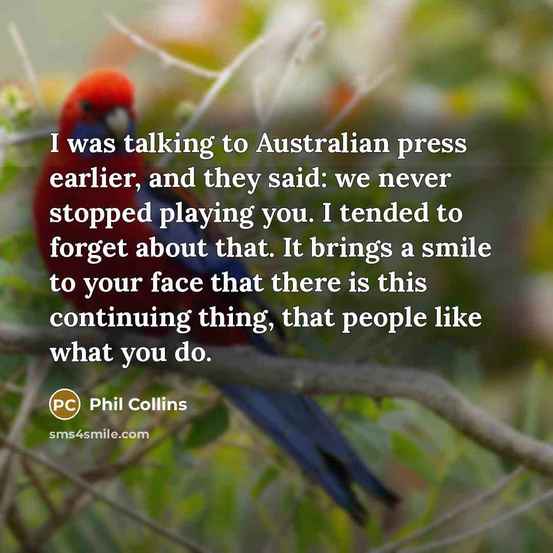 “I was talking to Australian press earlier, and they said: we never stopped playing you. I tended to forget about that. It brings a smile to your face that there is this continuing thing, that people like what you do.” quote by Phil Collins
